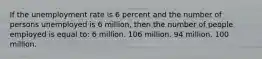 If the unemployment rate is 6 percent and the number of persons unemployed is 6 million, then the number of people employed is equal to: 6 million. 106 million. 94 million. 100 million.