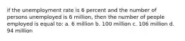 if the unemployment rate is 6 percent and the number of persons unemployed is 6 million, then the number of people employed is equal to: a. 6 million b. 100 million c. 106 million d. 94 million