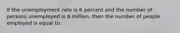 If the unemployment rate is 6 percent and the number of persons unemployed is 6 million, then the number of people employed is equal to: