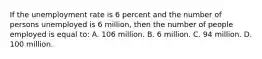 If the unemployment rate is 6 percent and the number of persons unemployed is 6 million, then the number of people employed is equal to: A. 106 million. B. 6 million. C. 94 million. D. 100 million.