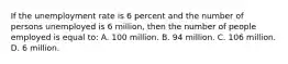 If the unemployment rate is 6 percent and the number of persons unemployed is 6 million, then the number of people employed is equal to: A. 100 million. B. 94 million. C. 106 million. D. 6 million.