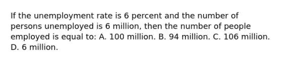 If the unemployment rate is 6 percent and the number of persons unemployed is 6 million, then the number of people employed is equal to: A. 100 million. B. 94 million. C. 106 million. D. 6 million.