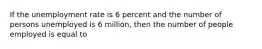 If the unemployment rate is 6 percent and the number of persons unemployed is 6 million, then the number of people employed is equal to