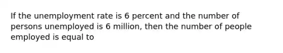 If the unemployment rate is 6 percent and the number of persons unemployed is 6 million, then the number of people employed is equal to