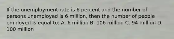 If the unemployment rate is 6 percent and the number of persons unemployed is 6 million, then the number of people employed is equal to: A. 6 million B. 106 million C. 94 million D. 100 million