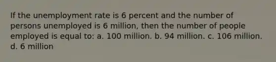 If the unemployment rate is 6 percent and the number of persons unemployed is 6 million, then the number of people employed is equal to: a. 100 million. b. 94 million. c. 106 million. d. 6 million