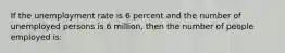 If the unemployment rate is 6 percent and the number of unemployed persons is 6 million, then the number of people employed is: