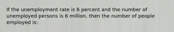 If the <a href='https://www.questionai.com/knowledge/kh7PJ5HsOk-unemployment-rate' class='anchor-knowledge'>unemployment rate</a> is 6 percent and the number of unemployed persons is 6 million, then the number of people employed is: