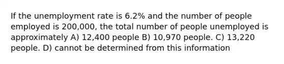 If the <a href='https://www.questionai.com/knowledge/kh7PJ5HsOk-unemployment-rate' class='anchor-knowledge'>unemployment rate</a> is 6.2% and the number of people employed is 200,000, the total number of people unemployed is approximately A) 12,400 people B) 10,970 people. C) 13,220 people. D) cannot be determined from this information