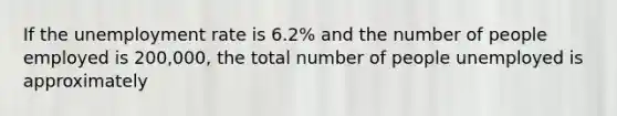 If the <a href='https://www.questionai.com/knowledge/kh7PJ5HsOk-unemployment-rate' class='anchor-knowledge'>unemployment rate</a> is 6.2% and the number of people employed is 200,000, the total number of people unemployed is approximately