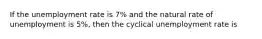 If the unemployment rate is 7% and the natural rate of unemployment is 5%, then the cyclical unemployment rate is