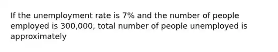 If the unemployment rate is 7% and the number of people employed is 300,000, total number of people unemployed is approximately