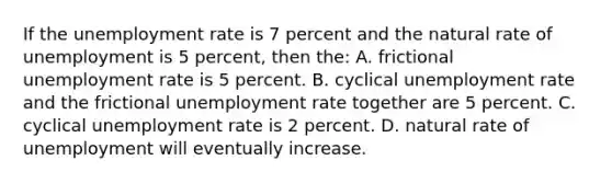 If the unemployment rate is 7 percent and the natural rate of unemployment is 5 percent, then the: A. frictional unemployment rate is 5 percent. B. cyclical unemployment rate and the frictional unemployment rate together are 5 percent. C. cyclical unemployment rate is 2 percent. D. natural rate of unemployment will eventually increase.