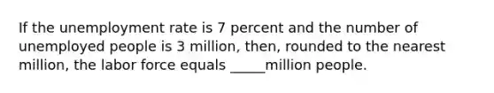 If the unemployment rate is 7 percent and the number of unemployed people is 3 million, then, rounded to the nearest million, the labor force equals _____million people.