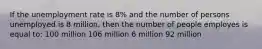 If the unemployment rate is 8% and the number of persons unemployed is 8 million, then the number of people employes is equal to: 100 million 106 million 6 million 92 million