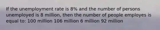 If the unemployment rate is 8% and the number of persons unemployed is 8 million, then the number of people employes is equal to: 100 million 106 million 6 million 92 million