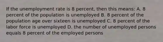 If the unemployment rate is 8 percent, then this means: A. 8 percent of the population is unemployed B. 8 percent of the population age over sixteen is unemployed C. 8 percent of the labor force is unemployed D. the number of unemployed persons equals 8 percent of the employed persons