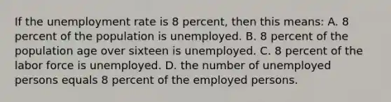 If the unemployment rate is 8 percent, then this means: A. 8 percent of the population is unemployed. B. 8 percent of the population age over sixteen is unemployed. C. 8 percent of the labor force is unemployed. D. the number of unemployed persons equals 8 percent of the employed persons.