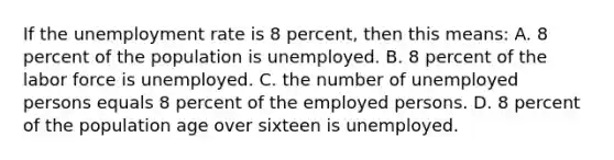 If the <a href='https://www.questionai.com/knowledge/kh7PJ5HsOk-unemployment-rate' class='anchor-knowledge'>unemployment rate</a> is 8 percent, then this means: A. 8 percent of the population is unemployed. B. 8 percent of the labor force is unemployed. C. the number of unemployed persons equals 8 percent of the employed persons. D. 8 percent of the population age over sixteen is unemployed.