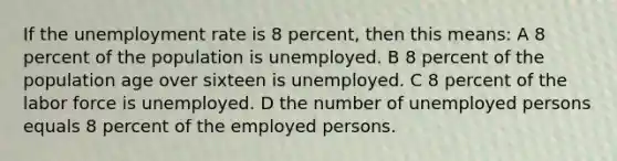 If the unemployment rate is 8 percent, then this means: A 8 percent of the population is unemployed. B 8 percent of the population age over sixteen is unemployed. C 8 percent of the labor force is unemployed. D the number of unemployed persons equals 8 percent of the employed persons.