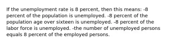 If the <a href='https://www.questionai.com/knowledge/kh7PJ5HsOk-unemployment-rate' class='anchor-knowledge'>unemployment rate</a> is 8 percent, then this means: -8 percent of the population is unemployed. -8 percent of the population age over sixteen is unemployed. -8 percent of the labor force is unemployed. -the number of unemployed persons equals 8 percent of the employed persons.