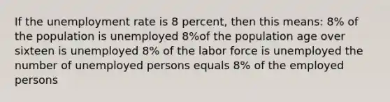 If the unemployment rate is 8 percent, then this means: 8% of the population is unemployed 8%of the population age over sixteen is unemployed 8% of the labor force is unemployed the number of unemployed persons equals 8% of the employed persons