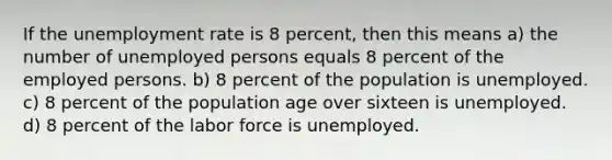 If the unemployment rate is 8 percent, then this means a) the number of unemployed persons equals 8 percent of the employed persons. b) 8 percent of the population is unemployed. c) 8 percent of the population age over sixteen is unemployed. d) 8 percent of the labor force is unemployed.