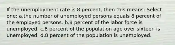 If the <a href='https://www.questionai.com/knowledge/kh7PJ5HsOk-unemployment-rate' class='anchor-knowledge'>unemployment rate</a> is 8 percent, then this means: Select one: a.the number of unemployed persons equals 8 percent of the employed persons. b.8 percent of the labor force is unemployed. c.8 percent of the population age over sixteen is unemployed. d.8 percent of the population is unemployed.