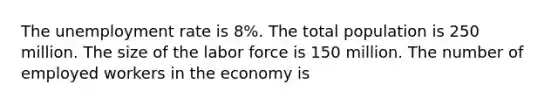 The unemployment rate is 8%. The total population is 250 million. The size of the labor force is 150 million. The number of employed workers in the economy is