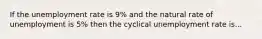 If the unemployment rate is 9% and the natural rate of unemployment is 5% then the cyclical unemployment rate is...