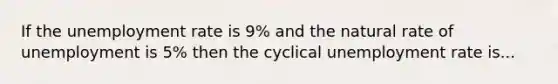 If the unemployment rate is 9% and the natural rate of unemployment is 5% then the cyclical unemployment rate is...