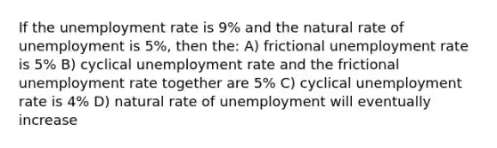 If the unemployment rate is 9% and the natural rate of unemployment is 5%, then the: A) frictional unemployment rate is 5% B) cyclical unemployment rate and the frictional unemployment rate together are 5% C) cyclical unemployment rate is 4% D) natural rate of unemployment will eventually increase