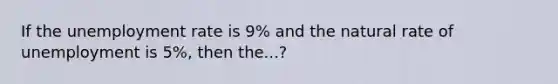 If the unemployment rate is 9% and the natural rate of unemployment is 5%, then the...?