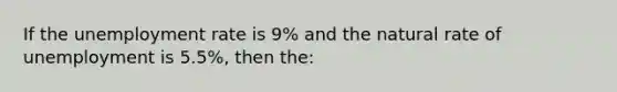 If the unemployment rate is 9% and the natural rate of unemployment is 5.5%, then the: