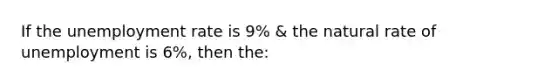 If the <a href='https://www.questionai.com/knowledge/kh7PJ5HsOk-unemployment-rate' class='anchor-knowledge'>unemployment rate</a> is 9% & the natural rate of unemployment is 6%, then the: