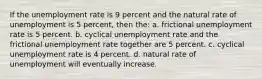 If the unemployment rate is 9 percent and the natural rate of unemployment is 5 percent, then the: a. frictional unemployment rate is 5 percent. b. cyclical unemployment rate and the frictional unemployment rate together are 5 percent. c. cyclical unemployment rate is 4 percent. d. natural rate of unemployment will eventually increase.