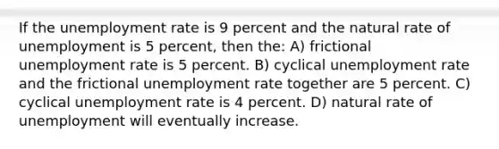 If the unemployment rate is 9 percent and the natural rate of unemployment is 5 percent, then the: A) frictional unemployment rate is 5 percent. B) cyclical unemployment rate and the frictional unemployment rate together are 5 percent. C) cyclical unemployment rate is 4 percent. D) natural rate of unemployment will eventually increase.