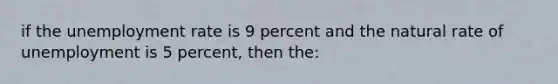 if the unemployment rate is 9 percent and the natural rate of unemployment is 5 percent, then the: