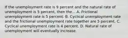 If the unemployment rate is 9 percent and the natural rate of unemployment is 5 percent, then the... A. Frictional unemployment rate is 5 percent. B. Cyclical unemployment rate and the frictional unemployment rate together are 5 percent. C. Cyclical unemployment rate is 4 percent. D. Natural rate of unemployment will eventually increase.