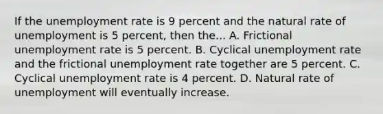 If the unemployment rate is 9 percent and the natural rate of unemployment is 5 percent, then the... A. Frictional unemployment rate is 5 percent. B. Cyclical unemployment rate and the frictional unemployment rate together are 5 percent. C. Cyclical unemployment rate is 4 percent. D. Natural rate of unemployment will eventually increase.