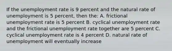 If the unemployment rate is 9 percent and the natural rate of unemployment is 5 percent, then the: A. frictional unemployment rate is 5 percent B. cyclical unemployment rate and the frictional unemployment rate together are 5 percent C. cyclical unemployment rate is 4 percent D. natural rate of unemployment will eventually increase