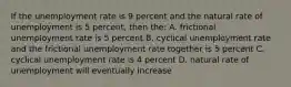 If the unemployment rate is 9 percent and the natural rate of unemployment is 5 percent, then the: A. frictional unemployment rate is 5 percent B. cyclical unemployment rate and the frictional unemployment rate together is 5 percent C. cyclical unemployment rate is 4 percent D. natural rate of unemployment will eventually increase