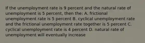 If the <a href='https://www.questionai.com/knowledge/kh7PJ5HsOk-unemployment-rate' class='anchor-knowledge'>unemployment rate</a> is 9 percent and the natural rate of unemployment is 5 percent, then the: A. frictional unemployment rate is 5 percent B. cyclical unemployment rate and the frictional unemployment rate together is 5 percent C. cyclical unemployment rate is 4 percent D. natural rate of unemployment will eventually increase