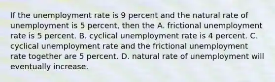 If the <a href='https://www.questionai.com/knowledge/kh7PJ5HsOk-unemployment-rate' class='anchor-knowledge'>unemployment rate</a> is 9 percent and the natural rate of unemployment is 5 percent, then the A. frictional unemployment rate is 5 percent. B. cyclical unemployment rate is 4 percent. C. cyclical unemployment rate and the frictional unemployment rate together are 5 percent. D. natural rate of unemployment will eventually increase.