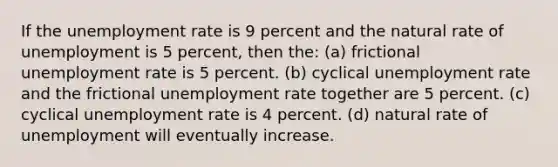 If the unemployment rate is 9 percent and the natural rate of unemployment is 5 percent, then the: (a) frictional unemployment rate is 5 percent. (b) cyclical unemployment rate and the frictional unemployment rate together are 5 percent. (c) cyclical unemployment rate is 4 percent. (d) natural rate of unemployment will eventually increase.