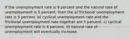 If the unemployment rate is 9 percent and the natural rate of unemployment is 5 percent, then the a) frictional unemployment rate is 5 percent. b) cyclical unemployment rate and the frictional unemployment rate together are 5 percent. c) cyclical unemployment rate is 4 percent. d) natural rate of unemployment will eventually increase.