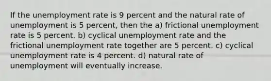 If the unemployment rate is 9 percent and the natural rate of unemployment is 5 percent, then the a) frictional unemployment rate is 5 percent. b) cyclical unemployment rate and the frictional unemployment rate together are 5 percent. c) cyclical unemployment rate is 4 percent. d) natural rate of unemployment will eventually increase.