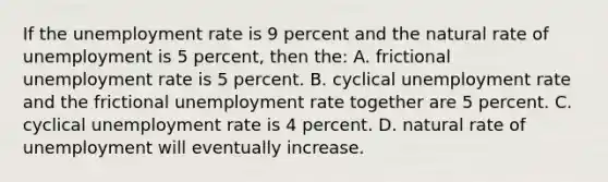 If the <a href='https://www.questionai.com/knowledge/kh7PJ5HsOk-unemployment-rate' class='anchor-knowledge'>unemployment rate</a> is 9 percent and the natural rate of unemployment is 5 percent, then the: A. frictional unemployment rate is 5 percent. B. cyclical unemployment rate and the frictional unemployment rate together are 5 percent. C. cyclical unemployment rate is 4 percent. D. natural rate of unemployment will eventually increase.