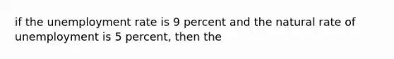 if the <a href='https://www.questionai.com/knowledge/kh7PJ5HsOk-unemployment-rate' class='anchor-knowledge'>unemployment rate</a> is 9 percent and the natural rate of unemployment is 5 percent, then the