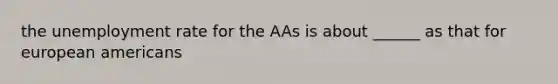 the unemployment rate for the AAs is about ______ as that for european americans